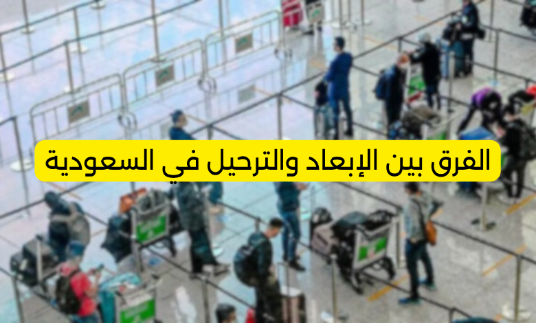 الفرق بين الإبعاد والترحيل في السعودية