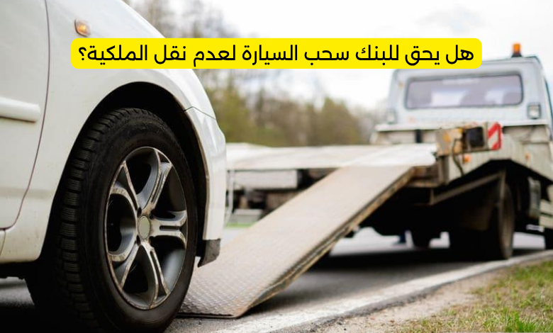 هل يحق للبنك سحب السيارة لعدم نقل الملكية؟