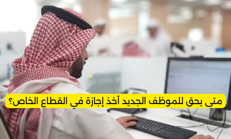 متى يحق للموظف الجديد أخذ إجازة في القطاع الخاص؟