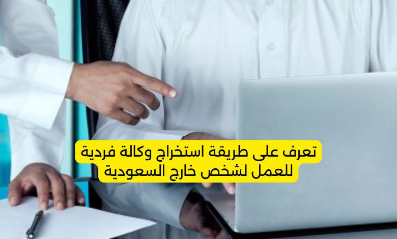 تعرف على طريقة استخراج وكالة فردية للعمل لشخص خارج السعودية