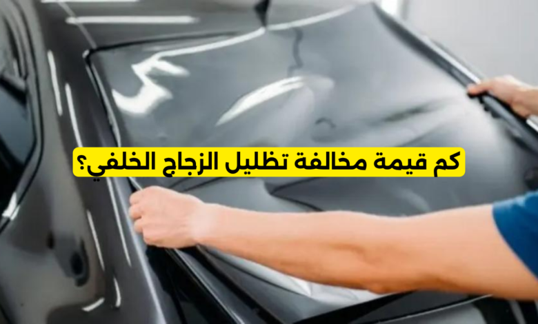 كم قيمة مخالفة تظليل الزجاج الخلفي