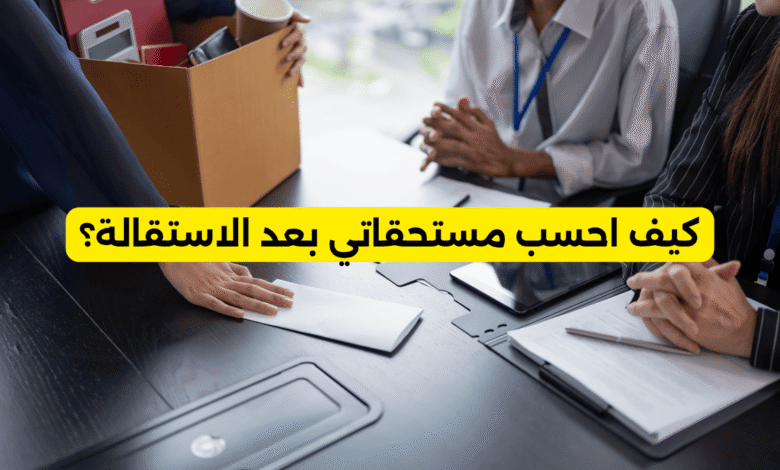 كيف احسب مستحقاتي بعد الاستقالة
